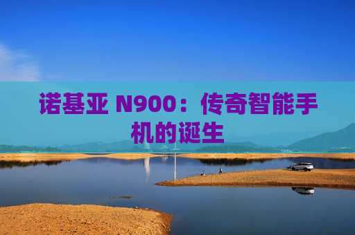 诺基亚 N900：传奇智能手机的诞生