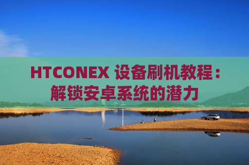HTCONEX 设备刷机教程：解锁安卓系统的潜力