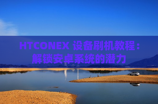 HTCONEX 设备刷机教程：解锁安卓系统的潜力