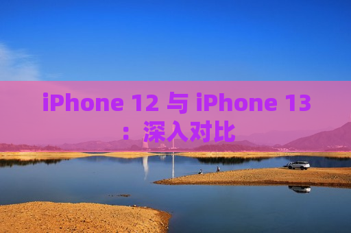 iPhone 12 与 iPhone 13：深入对比