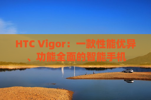 HTC Vigor：一款性能优异、功能全面的智能手机