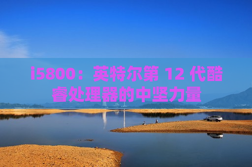 i5800：英特尔第 12 代酷睿处理器的中坚力量