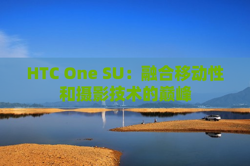 HTC One SU：融合移动性和摄影技术的巅峰