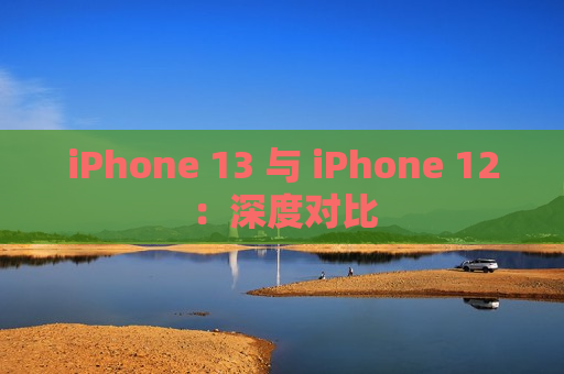 iPhone 13 与 iPhone 12：深度对比