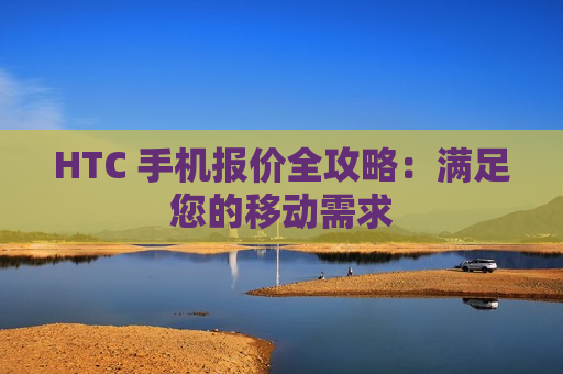 HTC 手机报价全攻略：满足您的移动需求
