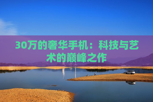 30万的奢华手机：科技与艺术的巅峰之作