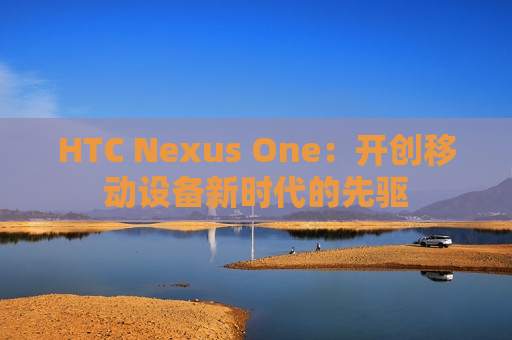 HTC Nexus One：开创移动设备新时代的先驱