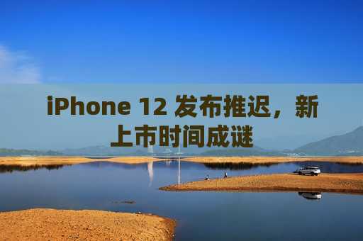 iPhone 12 发布推迟，新上市时间成谜