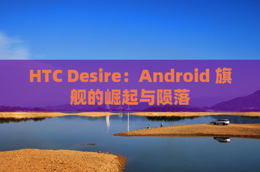 HTC Desire：Android 旗舰的崛起与陨落