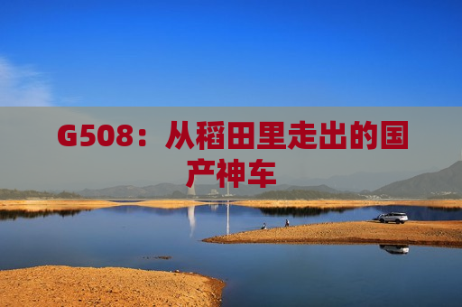G508：从稻田里走出的国产神车