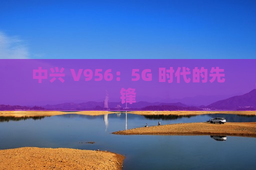 中兴 V956：5G 时代的先锋