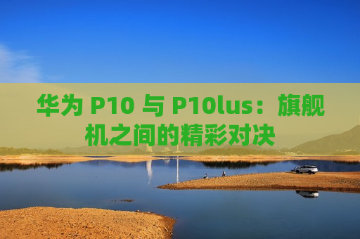 华为 P10 与 P10lus：旗舰机之间的精彩对决