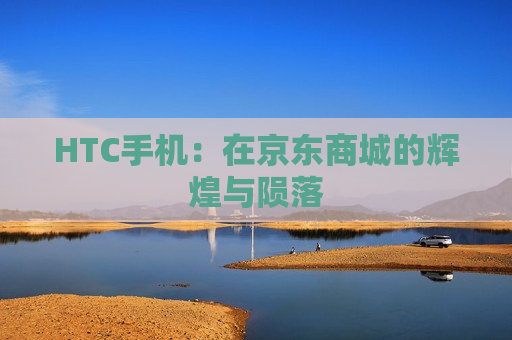 HTC手机：在京东商城的辉煌与陨落