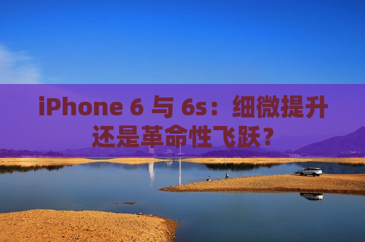 iPhone 6 与 6s：细微提升还是革命性飞跃？