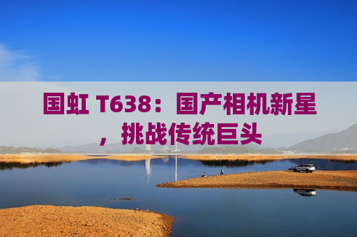国虹 T638：国产相机新星，挑战传统巨头