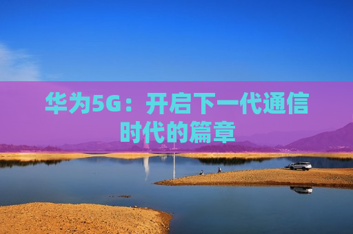 华为5G：开启下一代通信时代的篇章