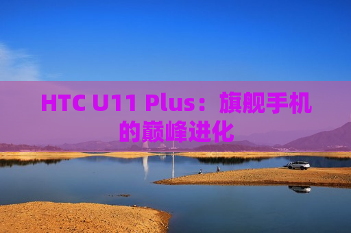 HTC U11 Plus：旗舰手机的巅峰进化