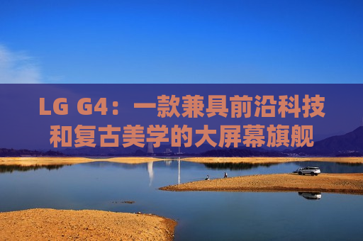 LG G4：一款兼具前沿科技和复古美学的大屏幕旗舰
