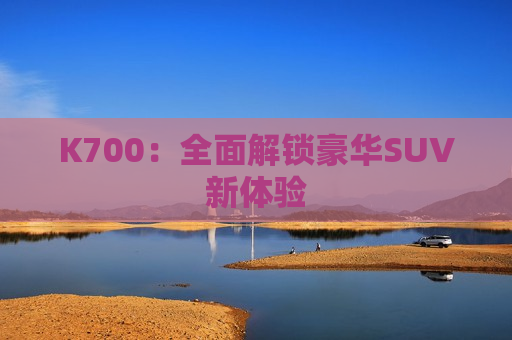 K700：全面解锁豪华SUV新体验