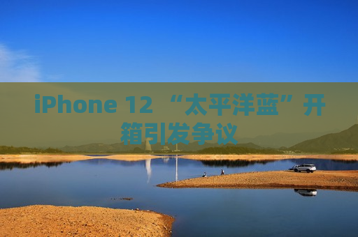iPhone 12 “太平洋蓝”开箱引发争议