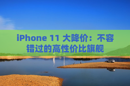 iPhone 11 大降价：不容错过的高性价比旗舰