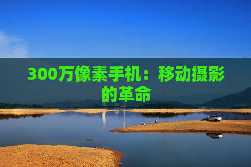 300万像素手机：移动摄影的革命