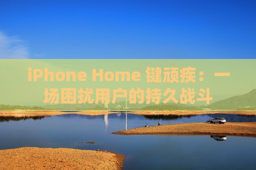 iPhone Home 键顽疾：一场困扰用户的持久战斗