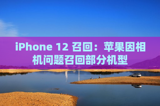 iPhone 12 召回：苹果因相机问题召回部分机型