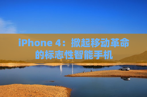 iPhone 4：掀起移动革命的标志性智能手机
