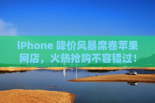 iPhone 降价风暴席卷苹果网店，火热抢购不容错过！