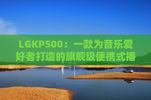 LGKP500：一款为音乐爱好者打造的旗舰级便携式播放器