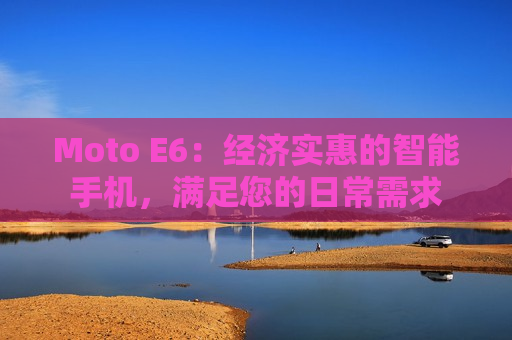 Moto E6：经济实惠的智能手机，满足您的日常需求