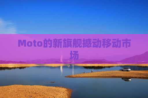 Moto的新旗舰撼动移动市场