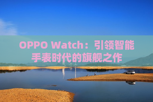 OPPO Watch：引领智能手表时代的旗舰之作
