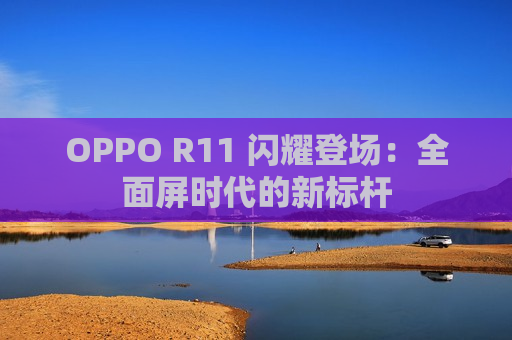 OPPO R11 闪耀登场：全面屏时代的新标杆
