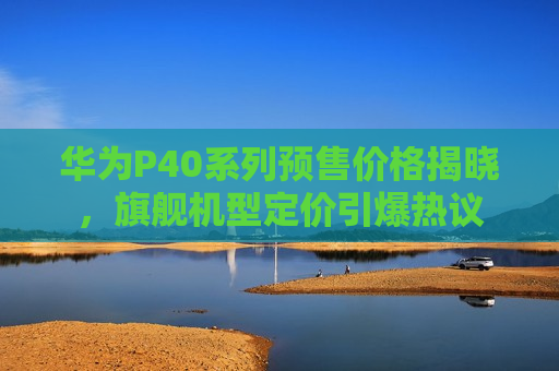 华为P40系列预售价格揭晓，旗舰机型定价引爆热议