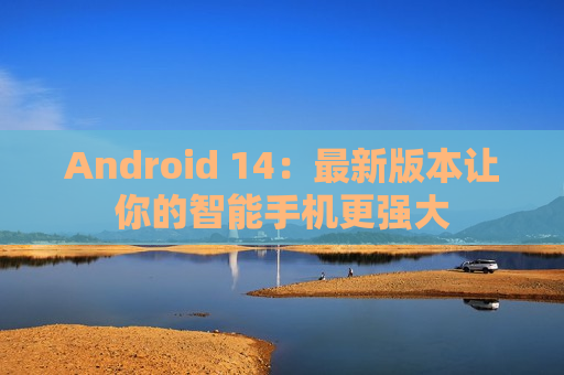 Android 14：最新版本让你的智能手机更强大