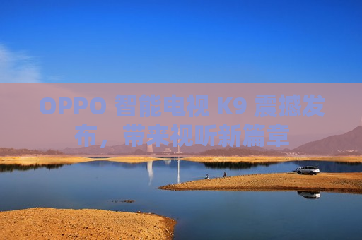 OPPO 智能电视 K9 震撼发布，带来视听新篇章