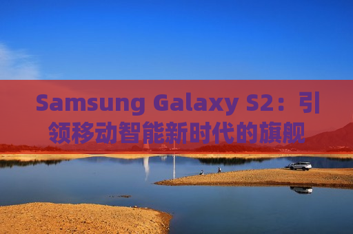 Samsung Galaxy S2：引领移动智能新时代的旗舰