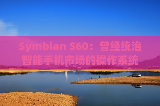 Symbian S60：曾经统治智能手机市场的操作系统