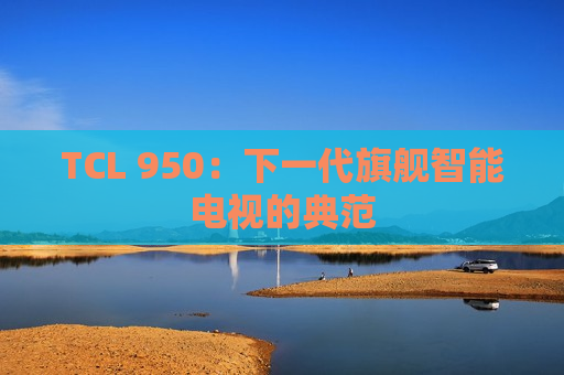 TCL 950：下一代旗舰智能电视的典范