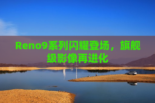 Reno9系列闪耀登场，旗舰级影像再进化