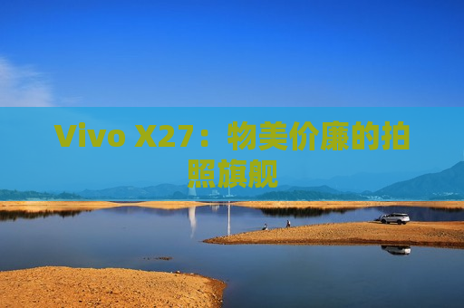 Vivo X27：物美价廉的拍照旗舰