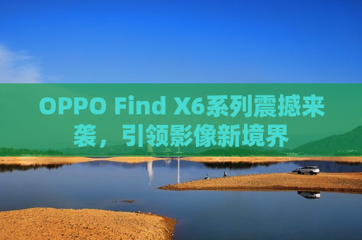 OPPO Find X6系列震撼来袭，引领影像新境界