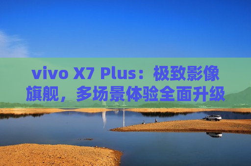 vivo X7 Plus：极致影像旗舰，多场景体验全面升级