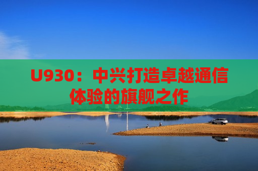 U930：中兴打造卓越通信体验的旗舰之作