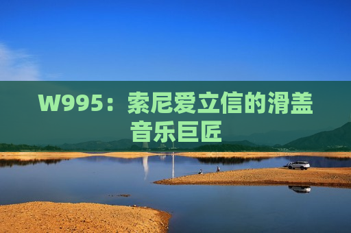 W995：索尼爱立信的滑盖音乐巨匠