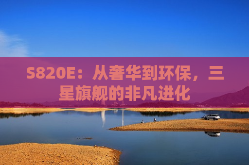 S820E：从奢华到环保，三星旗舰的非凡进化