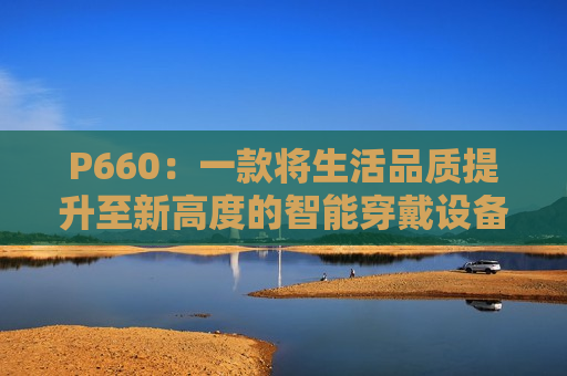 P660：一款将生活品质提升至新高度的智能穿戴设备
