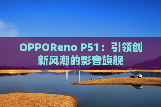 OPPOReno P51：引领创新风潮的影音旗舰